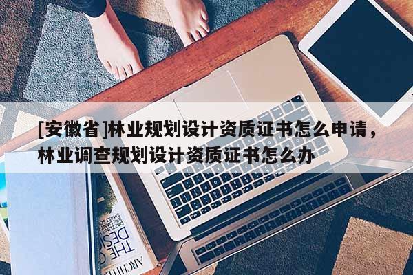 [安徽省]林業(yè)規(guī)劃設(shè)計資質(zhì)證書怎么申請，林業(yè)調(diào)查規(guī)劃設(shè)計資質(zhì)證書怎么辦
