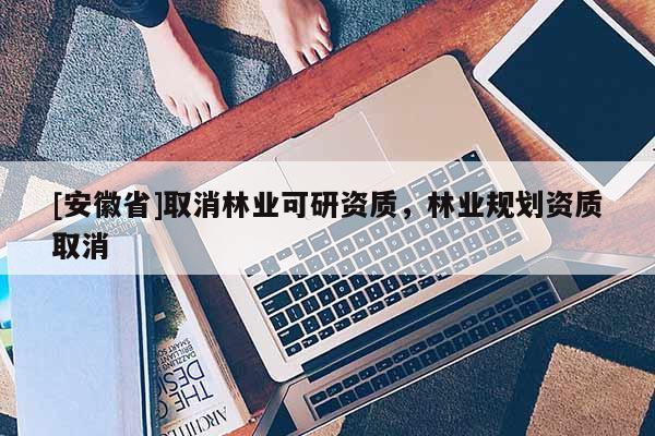 [安徽省]取消林業(yè)可研資質(zhì)，林業(yè)規(guī)劃資質(zhì)取消
