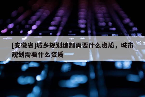 [安徽省]城鄉(xiāng)規(guī)劃編制需要什么資質(zhì)，城市規(guī)劃需要什么資質(zhì)