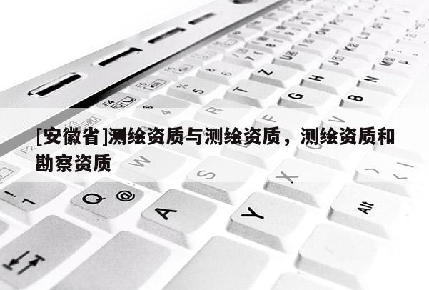[安徽省]測繪資質(zhì)與測繪資質(zhì)，測繪資質(zhì)和勘察資質(zhì)