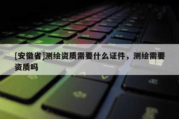[安徽省]測(cè)繪資質(zhì)需要什么證件，測(cè)繪需要資質(zhì)嗎