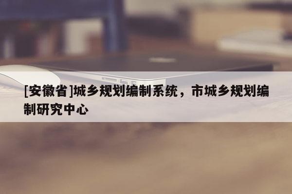 [安徽省]城鄉(xiāng)規(guī)劃編制系統(tǒng)，市城鄉(xiāng)規(guī)劃編制研究中心