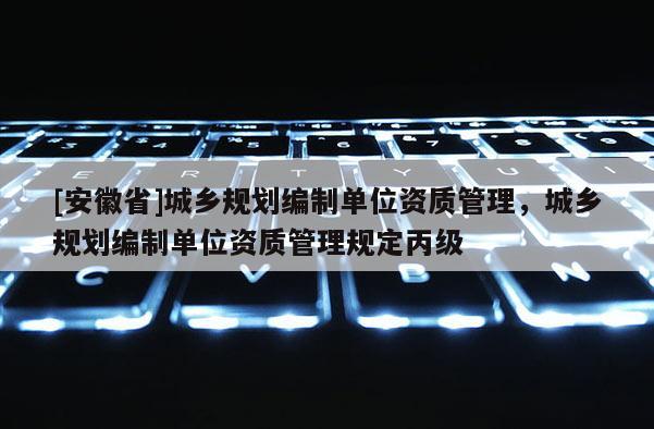 [安徽省]城鄉(xiāng)規(guī)劃編制單位資質(zhì)管理，城鄉(xiāng)規(guī)劃編制單位資質(zhì)管理規(guī)定丙級(jí)