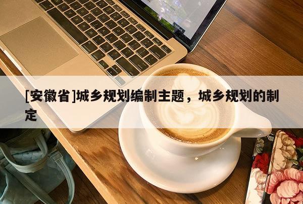 [安徽省]城鄉(xiāng)規(guī)劃編制主題，城鄉(xiāng)規(guī)劃的制定