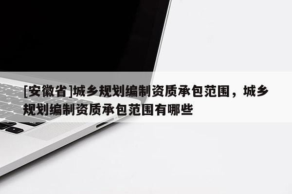 [安徽省]城鄉(xiāng)規(guī)劃編制資質(zhì)承包范圍，城鄉(xiāng)規(guī)劃編制資質(zhì)承包范圍有哪些