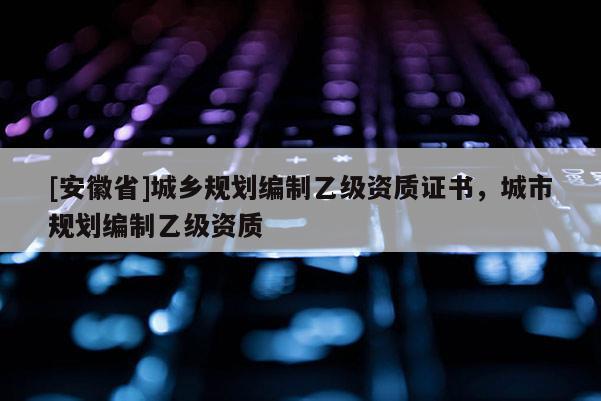 [安徽省]城鄉(xiāng)規(guī)劃編制乙級資質(zhì)證書，城市規(guī)劃編制乙級資質(zhì)