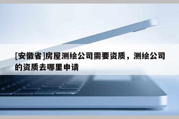 [安徽省]房屋測(cè)繪公司需要資質(zhì)，測(cè)繪公司的資質(zhì)去哪里申請(qǐng)