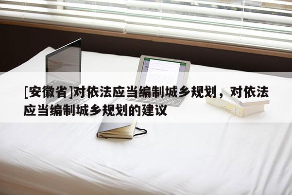 [安徽省]對依法應當編制城鄉(xiāng)規(guī)劃，對依法應當編制城鄉(xiāng)規(guī)劃的建議