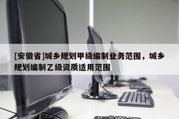 [安徽省]城鄉(xiāng)規(guī)劃甲級(jí)編制業(yè)務(wù)范圍，城鄉(xiāng)規(guī)劃編制乙級(jí)資質(zhì)適用范圍