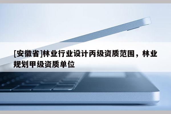 [安徽省]林業(yè)行業(yè)設(shè)計丙級資質(zhì)范圍，林業(yè)規(guī)劃甲級資質(zhì)單位