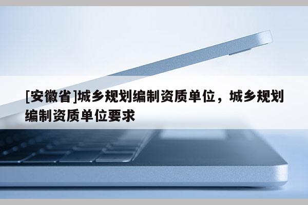 [安徽省]城鄉(xiāng)規(guī)劃編制資質(zhì)單位，城鄉(xiāng)規(guī)劃編制資質(zhì)單位要求
