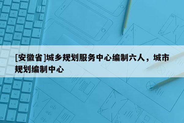 [安徽省]城鄉(xiāng)規(guī)劃服務(wù)中心編制六人，城市規(guī)劃編制中心
