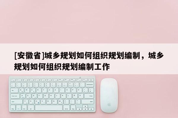 [安徽省]城鄉(xiāng)規(guī)劃如何組織規(guī)劃編制，城鄉(xiāng)規(guī)劃如何組織規(guī)劃編制工作
