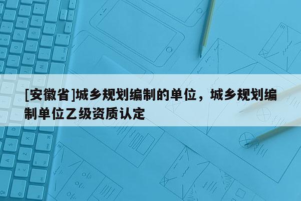 [安徽省]城鄉(xiāng)規(guī)劃編制的單位，城鄉(xiāng)規(guī)劃編制單位乙級(jí)資質(zhì)認(rèn)定