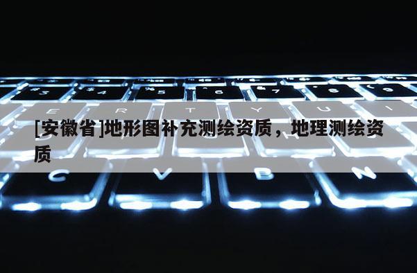 [安徽省]地形圖補充測繪資質(zhì)，地理測繪資質(zhì)