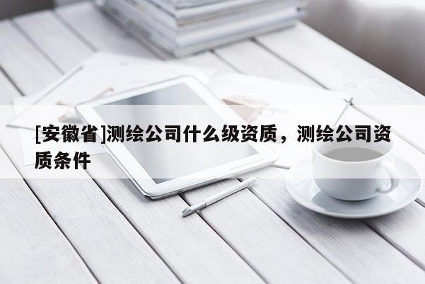 [安徽省]測(cè)繪公司什么級(jí)資質(zhì)，測(cè)繪公司資質(zhì)條件
