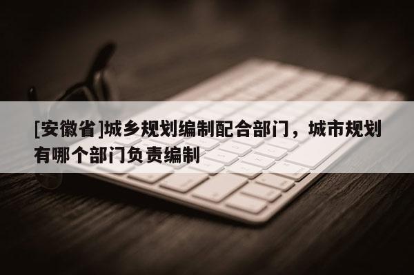 [安徽省]城鄉(xiāng)規(guī)劃編制配合部門，城市規(guī)劃有哪個部門負責編制