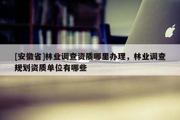 [安徽省]林業(yè)調(diào)查資質(zhì)哪里辦理，林業(yè)調(diào)查規(guī)劃資質(zhì)單位有哪些