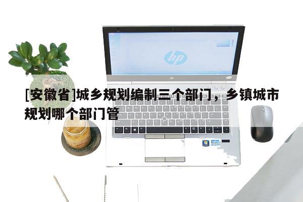 [安徽省]城鄉(xiāng)規(guī)劃編制三個(gè)部門，鄉(xiāng)鎮(zhèn)城市規(guī)劃哪個(gè)部門管
