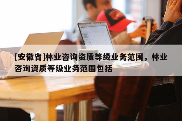 [安徽省]林業(yè)咨詢資質(zhì)等級(jí)業(yè)務(wù)范圍，林業(yè)咨詢資質(zhì)等級(jí)業(yè)務(wù)范圍包括