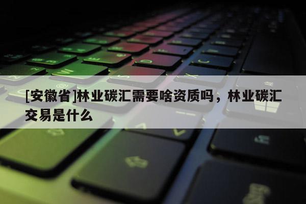 [安徽省]林業(yè)碳匯需要啥資質(zhì)嗎，林業(yè)碳匯交易是什么