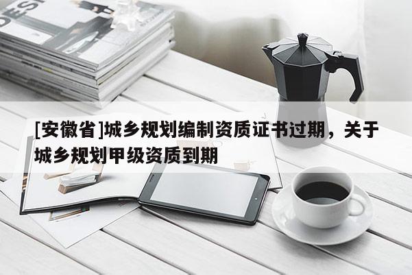 [安徽省]城鄉(xiāng)規(guī)劃編制資質(zhì)證書過期，關(guān)于城鄉(xiāng)規(guī)劃甲級資質(zhì)到期