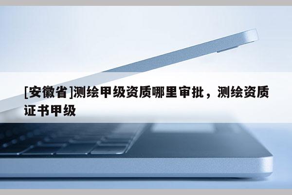 [安徽省]測繪甲級資質(zhì)哪里審批，測繪資質(zhì)證書甲級