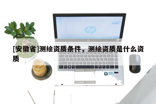 [安徽省]測(cè)繪資質(zhì)條件，測(cè)繪資質(zhì)是什么資質(zhì)