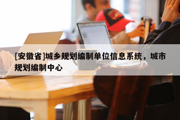 [安徽省]城鄉(xiāng)規(guī)劃編制單位信息系統(tǒng)，城市規(guī)劃編制中心