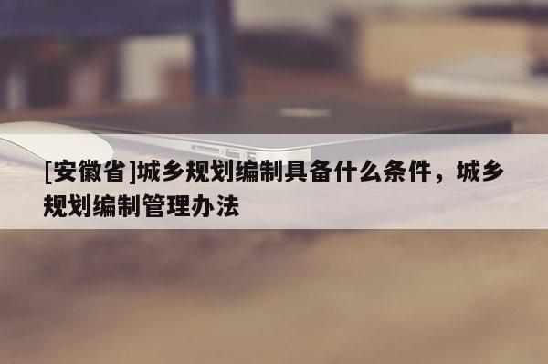 [安徽省]城鄉(xiāng)規(guī)劃編制具備什么條件，城鄉(xiāng)規(guī)劃編制管理辦法