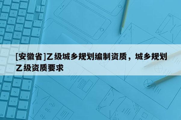 [安徽省]乙級(jí)城鄉(xiāng)規(guī)劃編制資質(zhì)，城鄉(xiāng)規(guī)劃乙級(jí)資質(zhì)要求