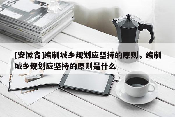 [安徽省]編制城鄉(xiāng)規(guī)劃應(yīng)堅(jiān)持的原則，編制城鄉(xiāng)規(guī)劃應(yīng)堅(jiān)持的原則是什么