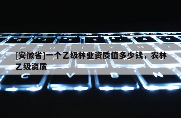 [安徽省]一個乙級林業(yè)資質(zhì)值多少錢，農(nóng)林乙級資質(zhì)