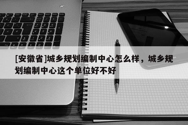 [安徽省]城鄉(xiāng)規(guī)劃編制中心怎么樣，城鄉(xiāng)規(guī)劃編制中心這個單位好不好