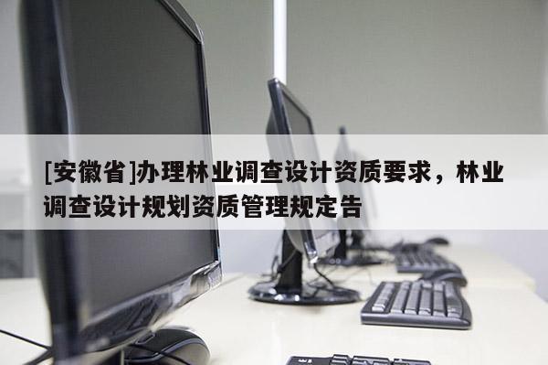 [安徽省]辦理林業(yè)調(diào)查設計資質(zhì)要求，林業(yè)調(diào)查設計規(guī)劃資質(zhì)管理規(guī)定告