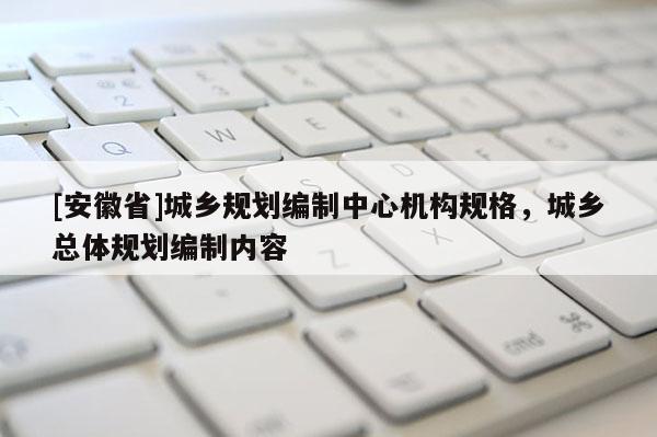 [安徽省]城鄉(xiāng)規(guī)劃編制中心機(jī)構(gòu)規(guī)格，城鄉(xiāng)總體規(guī)劃編制內(nèi)容