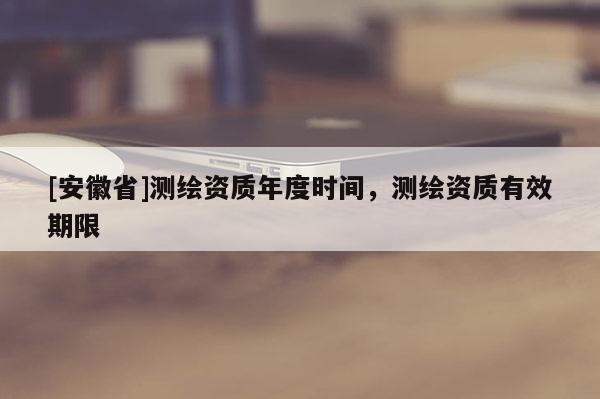 [安徽省]測繪資質(zhì)年度時間，測繪資質(zhì)有效期限
