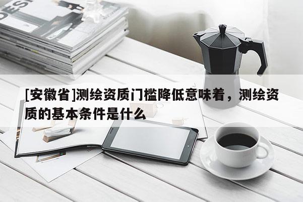 [安徽省]測繪資質門檻降低意味著，測繪資質的基本條件是什么