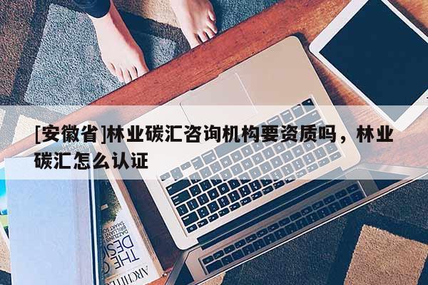 [安徽省]林業(yè)碳匯咨詢機構(gòu)要資質(zhì)嗎，林業(yè)碳匯怎么認證
