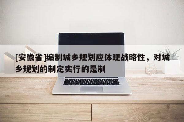 [安徽省]編制城鄉(xiāng)規(guī)劃應體現戰(zhàn)略性，對城鄉(xiāng)規(guī)劃的制定實行的是制