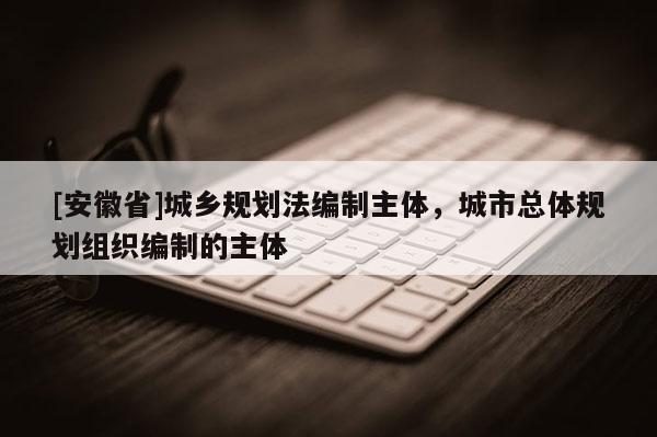 [安徽省]城鄉(xiāng)規(guī)劃法編制主體，城市總體規(guī)劃組織編制的主體