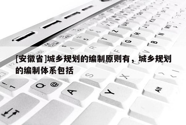[安徽省]城鄉(xiāng)規(guī)劃的編制原則有，城鄉(xiāng)規(guī)劃的編制體系包括