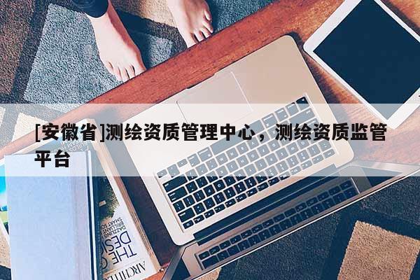 [安徽省]測繪資質(zhì)管理中心，測繪資質(zhì)監(jiān)管平臺