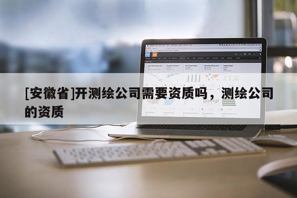 [安徽省]開測繪公司需要資質(zhì)嗎，測繪公司的資質(zhì)