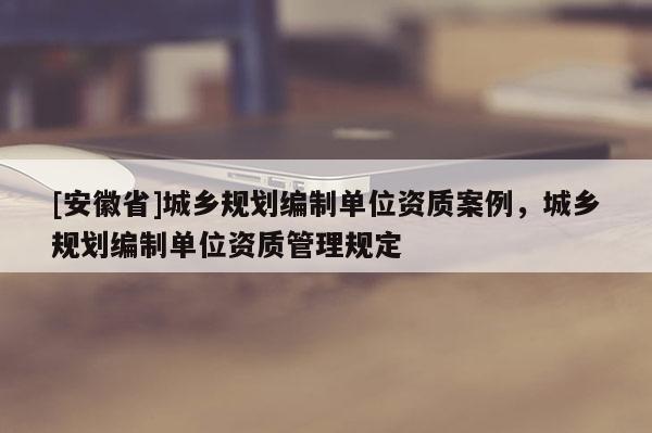 [安徽省]城鄉(xiāng)規(guī)劃編制單位資質(zhì)案例，城鄉(xiāng)規(guī)劃編制單位資質(zhì)管理規(guī)定