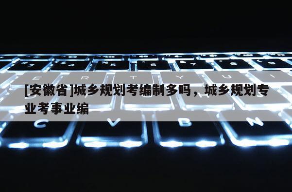 [安徽省]城鄉(xiāng)規(guī)劃考編制多嗎，城鄉(xiāng)規(guī)劃專業(yè)考事業(yè)編