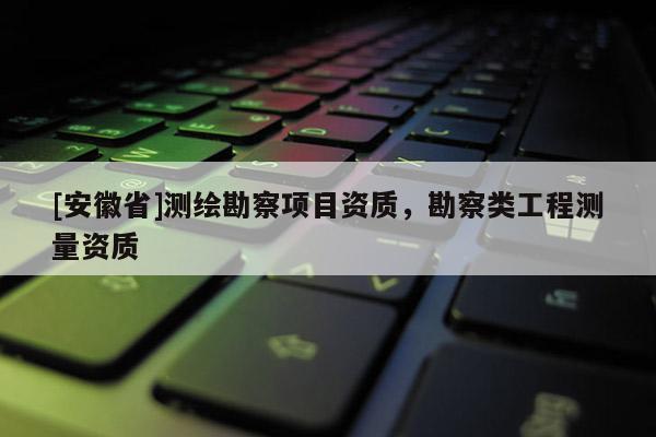 [安徽省]測繪勘察項目資質(zhì)，勘察類工程測量資質(zhì)