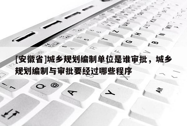 [安徽省]城鄉(xiāng)規(guī)劃編制單位是誰審批，城鄉(xiāng)規(guī)劃編制與審批要經(jīng)過哪些程序