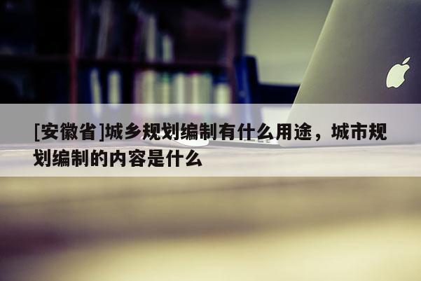 [安徽省]城鄉(xiāng)規(guī)劃編制有什么用途，城市規(guī)劃編制的內容是什么