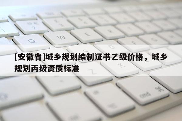 [安徽省]城鄉(xiāng)規(guī)劃編制證書乙級價格，城鄉(xiāng)規(guī)劃丙級資質(zhì)標(biāo)準(zhǔn)